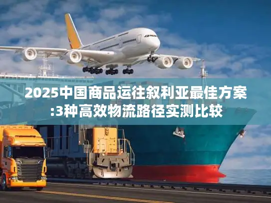 2025中国商品运往叙利亚最佳方案:3种高效物流路径实测比较