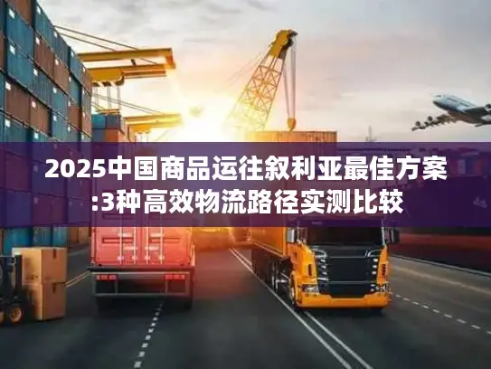 2025中国商品运往叙利亚最佳方案:3种高效物流路径实测比较