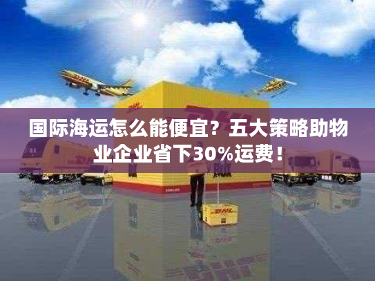 国际海运怎么能便宜？五大策略助物业企业省下30%运费！