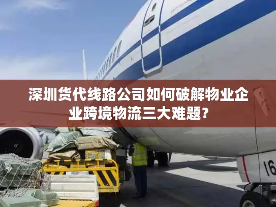 深圳货代线路公司如何破解物业企业跨境物流三大难题？