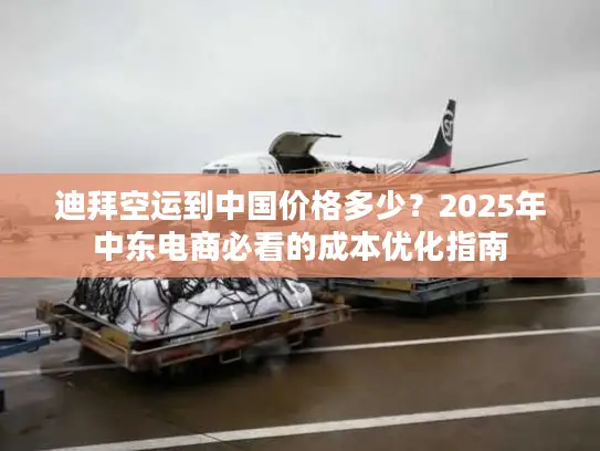 迪拜空运到中国价格多少？2025年中东电商必看的成本优化指南