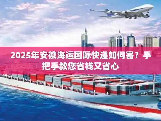 2025年安徽海运国际快递如何寄？手把手教您省钱又省心