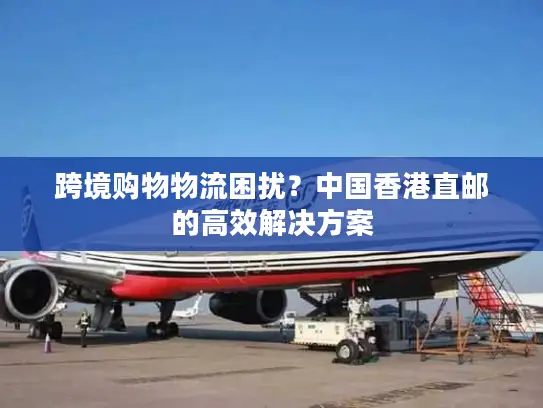 跨境购物物流困扰？中国香港直邮的高效解决方案