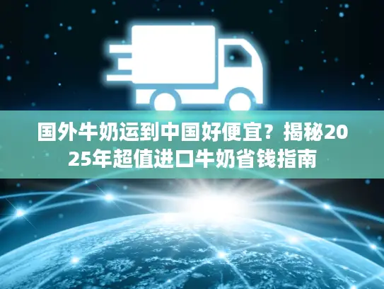 国外牛奶运到中国好便宜？揭秘2025年超值进口牛奶省钱指南