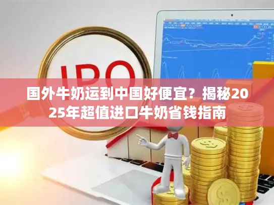 国外牛奶运到中国好便宜？揭秘2025年超值进口牛奶省钱指南