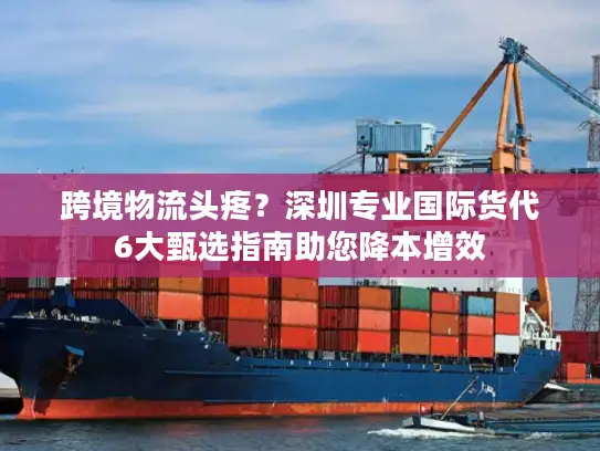 跨境物流头疼？深圳专业国际货代6大甄选指南助您降本增效