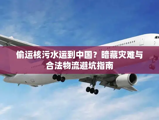 偷运核污水运到中国？暗藏灾难与合法物流避坑指南