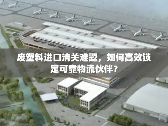 废塑料进口清关难题，如何高效锁定可靠物流伙伴？