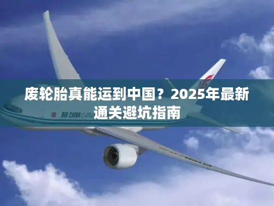 废轮胎真能运到中国？2025年最新通关避坑指南