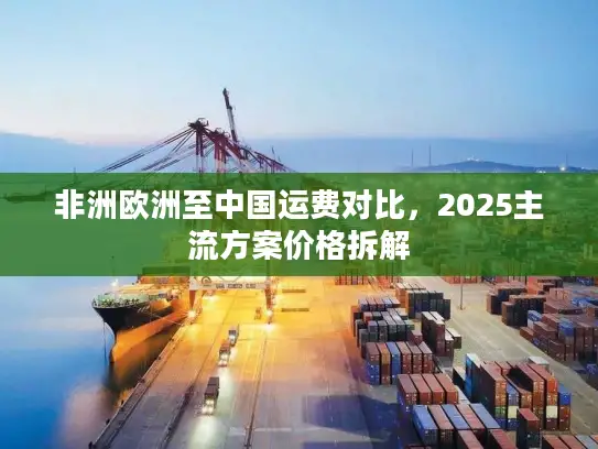 非洲欧洲至中国运费对比,2025主流方案价格拆解 非洲欧洲至中国运费对比,2025主流方案价格拆解