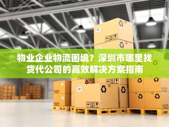 物业企业物流困境？深圳市哪里找货代公司的高效解决方案指南