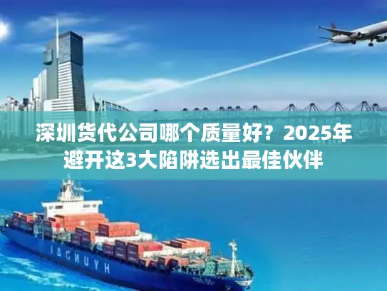 深圳货代公司哪个质量好？2025年避开这3大陷阱选出最佳伙伴