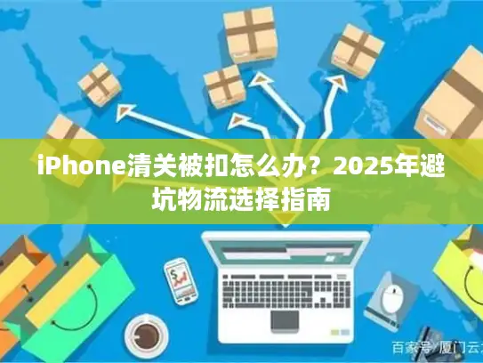 iPhone清关被扣怎么办？2025年避坑物流选择指南