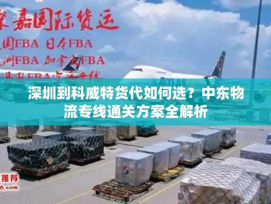 深圳到科威特货代如何选？中东物流专线通关方案全解析