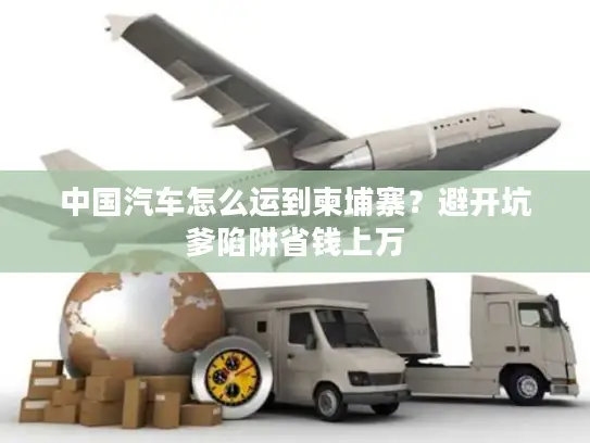 中国汽车怎么运到柬埔寨？避开坑爹陷阱省钱上万