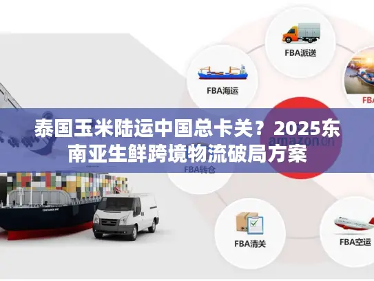 泰国玉米陆运中国总卡关？2025东南亚生鲜跨境物流破局方案