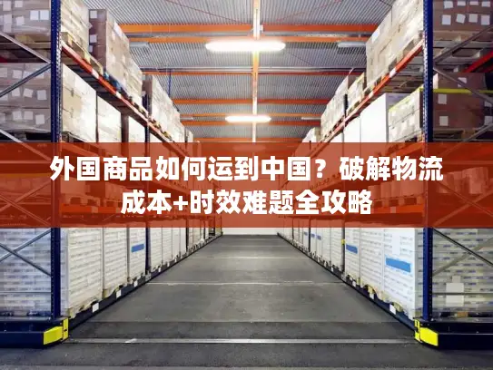 外国商品如何运到中国？破解物流成本+时效难题全攻略