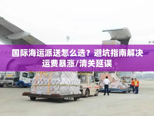 国际海运派送怎么选？避坑指南解决运费暴涨/清关延误