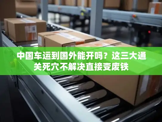 中国车运到国外能开吗？这三大通关死穴不解决直接变废铁