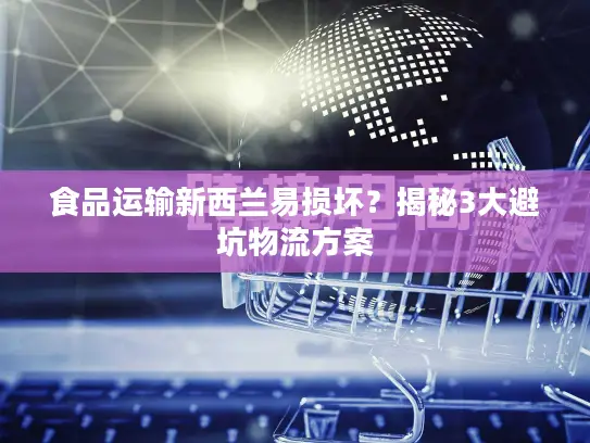 食品运输新西兰易损坏？揭秘3大避坑物流方案