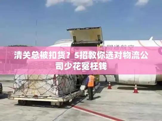 清关总被扣货？5招教你选对物流公司少花冤枉钱