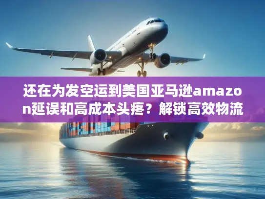 还在为发空运到美国亚马逊amazon延误和高成本头疼？解锁高效物流企业独家筛选法！