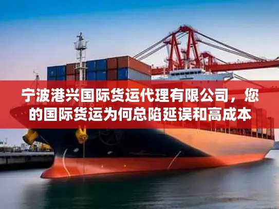 宁波港兴国际货运代理有限公司，您的国际货运为何总陷延误和高成本泥潭？