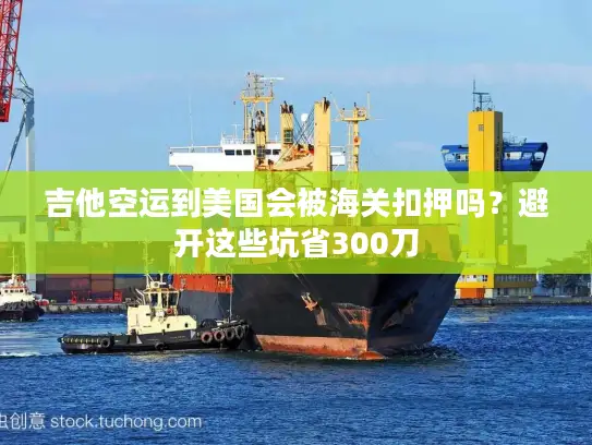 吉他空运到美国会被海关扣押吗？避开这些坑省300刀