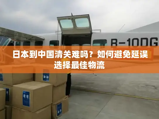 日本到中国清关难吗？如何避免延误选择最佳物流