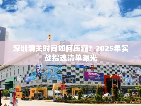 深圳清关时间如何压缩？2025年实战提速清单曝光