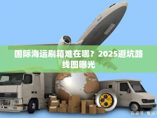 国际海运刷箱难在哪？2025避坑路线图曝光