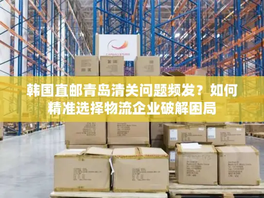 韩国直邮青岛清关问题频发？如何精准选择物流企业破解困局