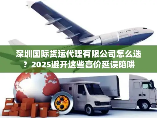 深圳国际货运代理有限公司怎么选？2025避开这些高价延误陷阱