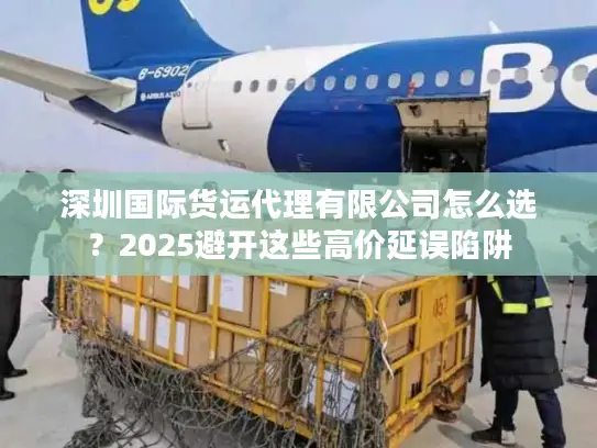 深圳国际货运代理有限公司怎么选？2025避开这些高价延误陷阱