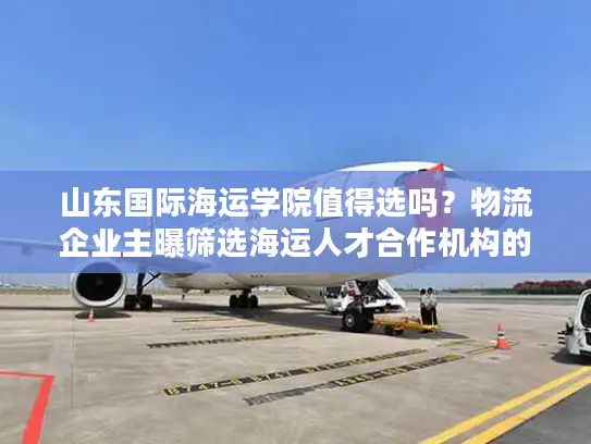 山东国际海运学院值得选吗？物流企业主曝筛选海运人才合作机构的5个雷区