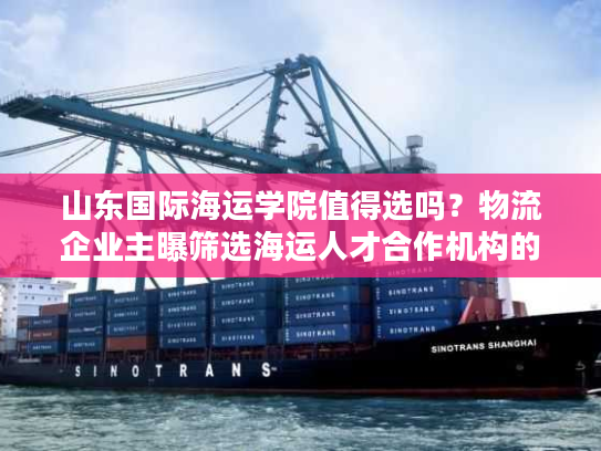 山东国际海运学院值得选吗？物流企业主曝筛选海运人才合作机构的5个雷区