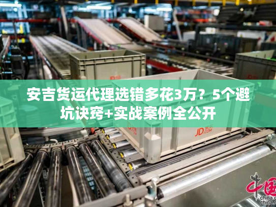 安吉货运代理选错多花3万?5个避坑诀窍+实战案例全公开 安吉货运代理选错多花3万?5个避坑诀窍+实战案例全公开