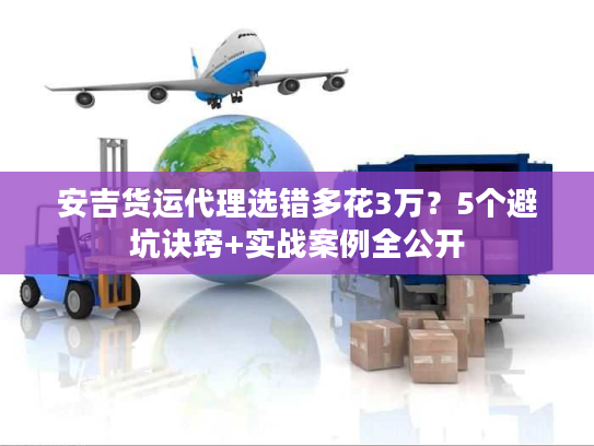 安吉货运代理选错多花3万？5个避坑诀窍+实战案例全公开