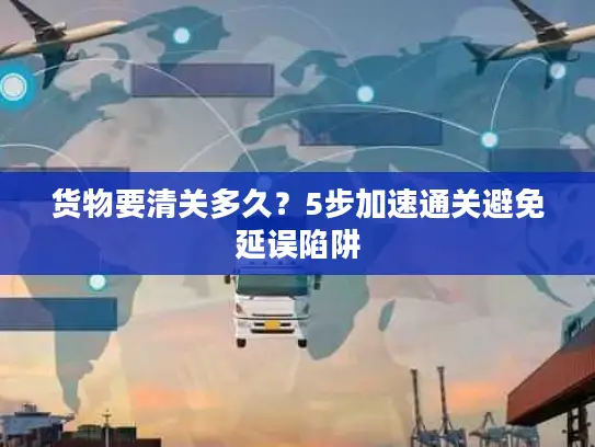 货物要清关多久？5步加速通关避免延误陷阱