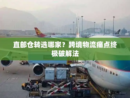 直邮仓转选哪家？跨境物流痛点终极破解法