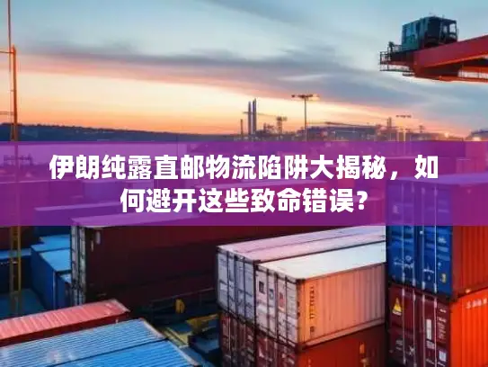 伊朗纯露直邮物流陷阱大揭秘，如何避开这些致命错误？