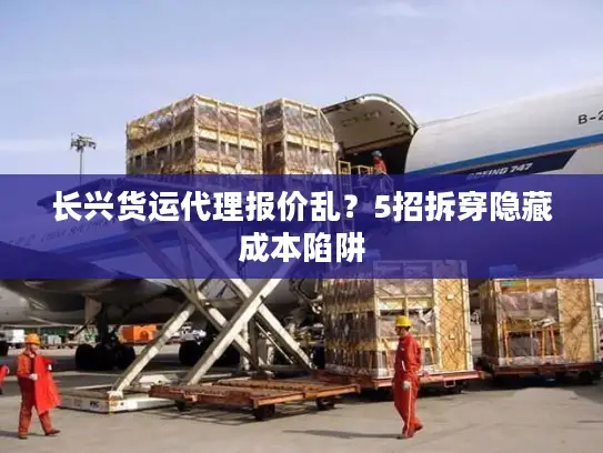 长兴货运代理报价乱？5招拆穿隐藏成本陷阱