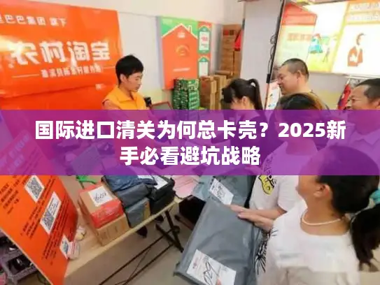 国际进口清关为何总卡壳？2025新手必看避坑战略