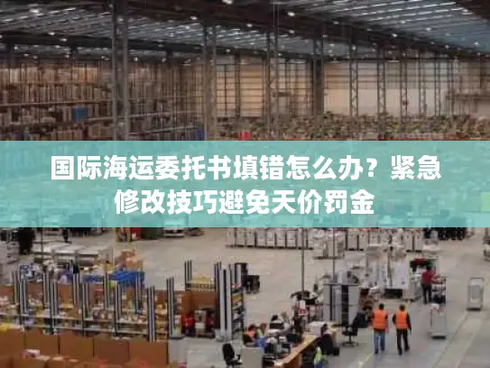 国际海运委托书填错怎么办？紧急修改技巧避免天价罚金