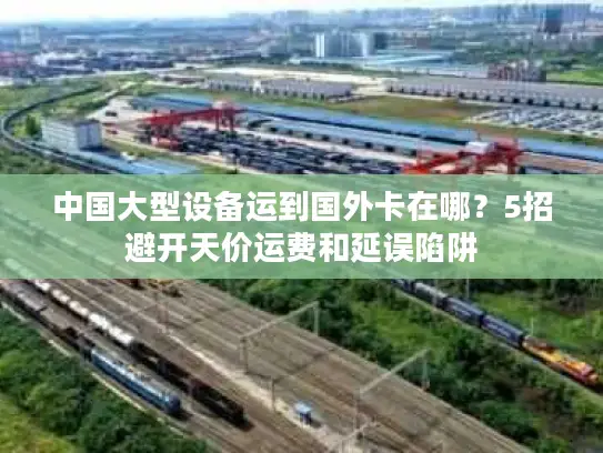 中国大型设备运到国外卡在哪？5招避开天价运费和延误陷阱