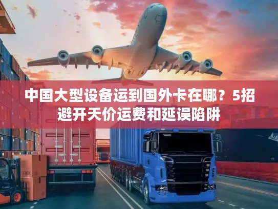 中国大型设备运到国外卡在哪？5招避开天价运费和延误陷阱