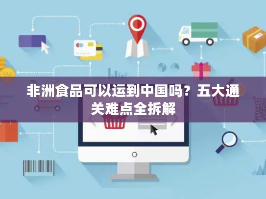 非洲食品可以运到中国吗？五大通关难点全拆解