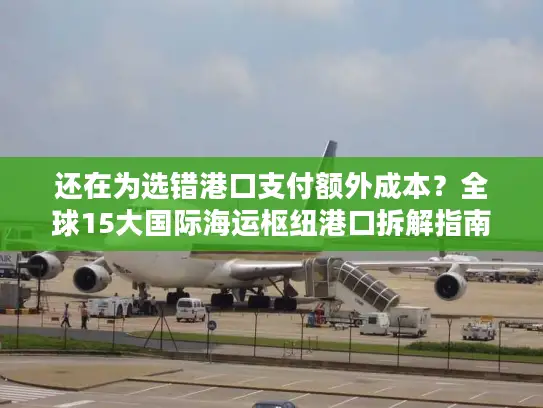 还在为选错港口支付额外成本？全球15大国际海运枢纽港口拆解指南