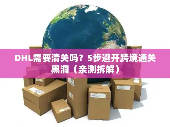 DHL需要清关吗？5步避开跨境通关黑洞（亲测拆解）