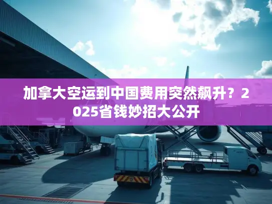 加拿大空运到中国费用突然飙升？2025省钱妙招大公开